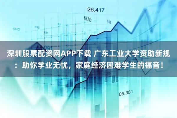 深圳股票配资网APP下载 广东工业大学资助新规：助你学业无忧，家庭经济困难学生的福音！