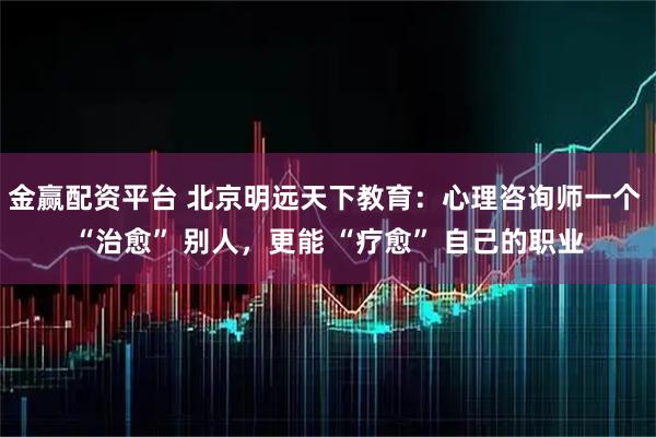 金赢配资平台 北京明远天下教育：心理咨询师一个 “治愈” 别人，更能 “疗愈” 自己的职业