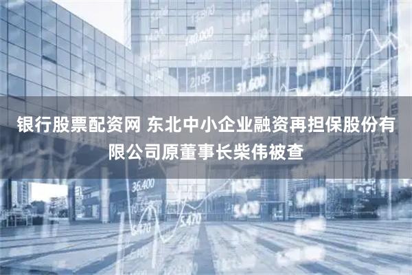 银行股票配资网 东北中小企业融资再担保股份有限公司原董事长柴伟被查
