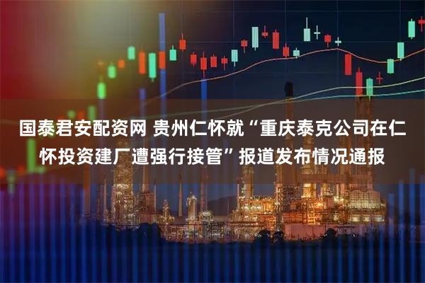 国泰君安配资网 贵州仁怀就“重庆泰克公司在仁怀投资建厂遭强行接管”报道发布情况通报