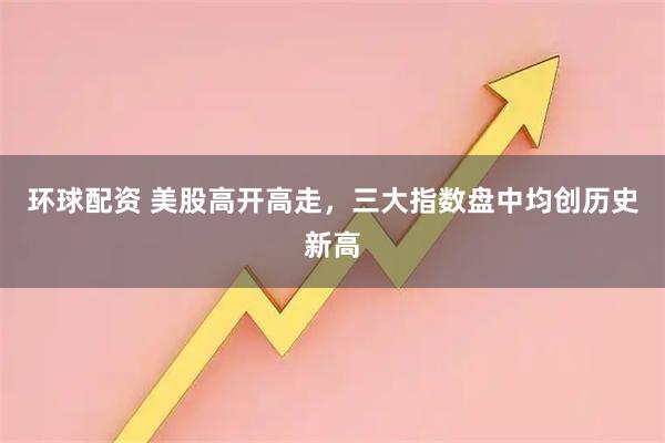 环球配资 美股高开高走，三大指数盘中均创历史新高
