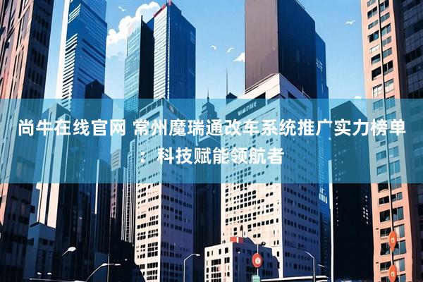 尚牛在线官网 常州魔瑞通改车系统推广实力榜单：科技赋能领航者