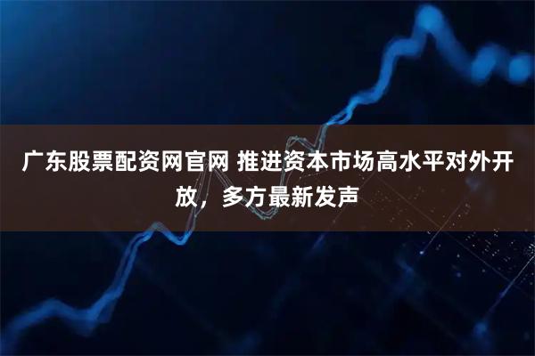 广东股票配资网官网 推进资本市场高水平对外开放,多方最新发声