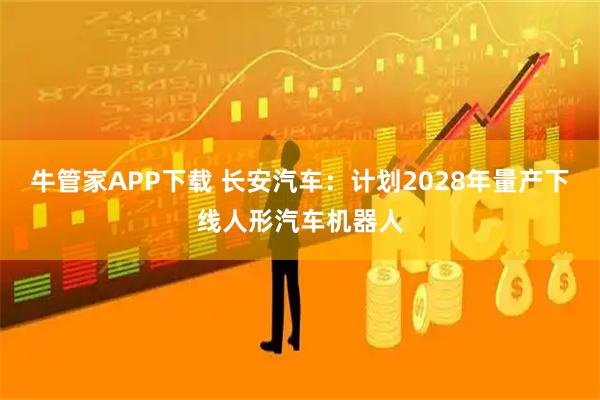 牛管家APP下载 长安汽车：计划2028年量产下线人形汽车机器人