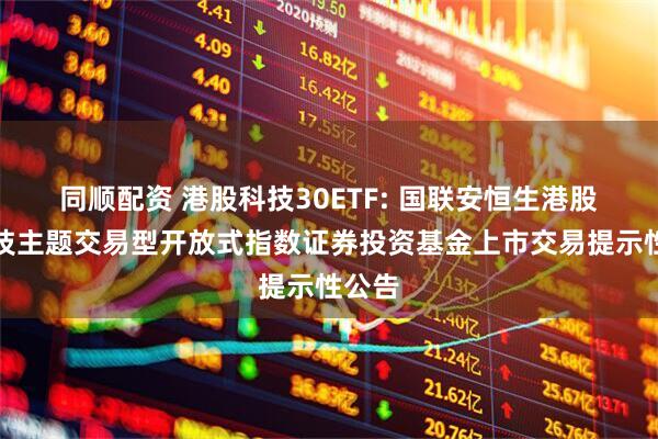 同顺配资 港股科技30ETF: 国联安恒生港股通科技主题交易型开放式指数证券投资基金上市交易提示性公告