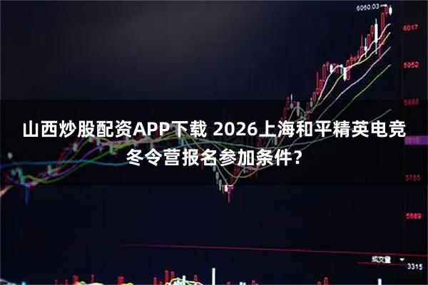 山西炒股配资APP下载 2026上海和平精英电竞冬令营报名参加条件？
