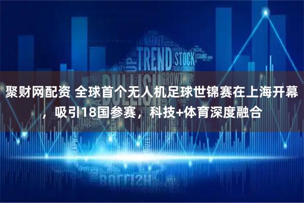 聚财网配资 全球首个无人机足球世锦赛在上海开幕,吸引18国参赛,科技+体育深度融合