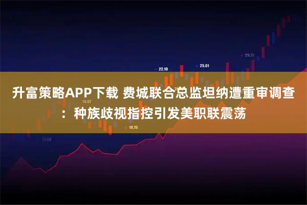 升富策略APP下载 费城联合总监坦纳遭重审调查:种族歧视指控引发美职联震荡