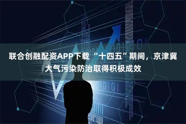联合创融配资APP下载 “十四五”期间,京津冀大气污染防治取得积极成效