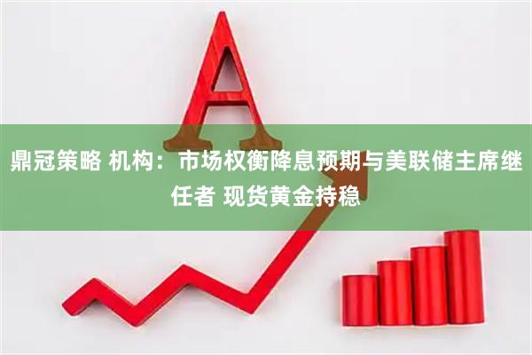鼎冠策略 机构：市场权衡降息预期与美联储主席继任者 现货黄金持稳