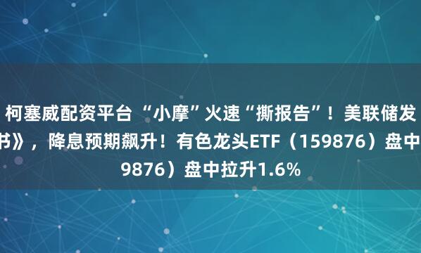 柯塞威配资平台 “小摩”火速“撕报告”！美联储发布《褐皮书》，降息预期飙升！有色龙头ETF（159876）盘中拉升1.6%