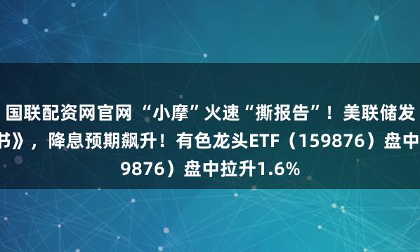 国联配资网官网 “小摩”火速“撕报告”！美联储发布《褐皮书》，降息预期飙升！有色龙头ETF（159876）盘中拉升1.6%