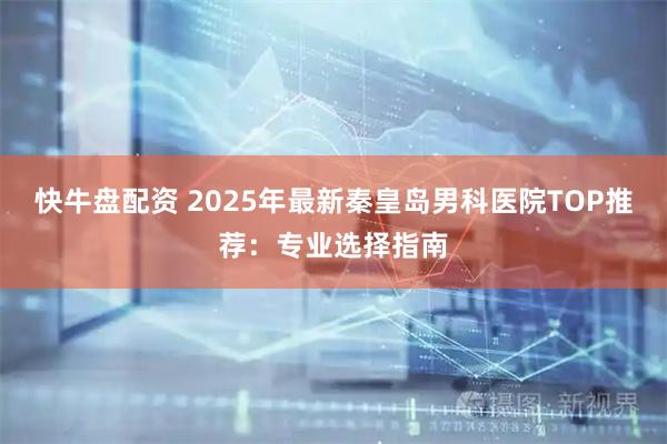 快牛盘配资 2025年最新秦皇岛男科医院TOP推荐：专业选择指南
