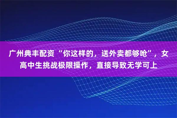 广州典丰配资 “你这样的,送外卖都够呛”,女高中生挑战极限操作,直接导致无学可上