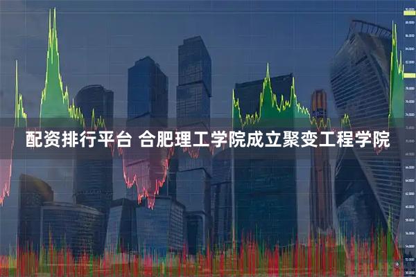 配资排行平台 合肥理工学院成立聚变工程学院