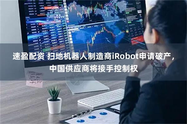 速盈配资 扫地机器人制造商iRobot申请破产,中国供应商将接手控制权