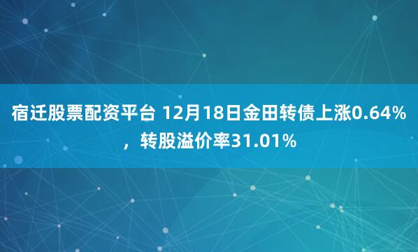 宿迁股票配资平台 12月18日金田转债上涨0.64%，转股溢价率31.01%