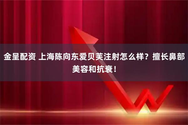 金呈配资 上海陈向东爱贝芙注射怎么样？擅长鼻部美容和抗衰！