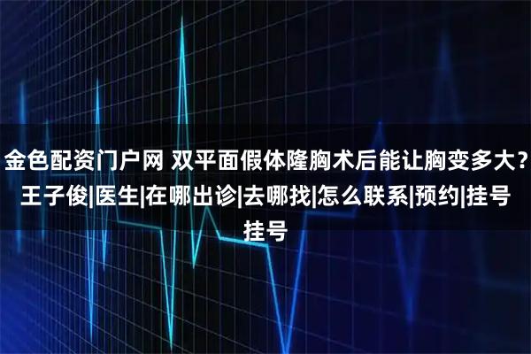金色配资门户网 双平面假体隆胸术后能让胸变多大？王子俊|医生|在哪出诊|去哪找|怎么联系|预约|挂号
