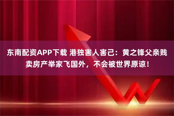 东南配资APP下载 港独害人害己:黄之锋父亲贱卖房产举家飞国外,不会被世界原谅!