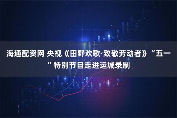海通配资网 央视《田野欢歌·致敬劳动者》“五一”特别节目走进运城录制