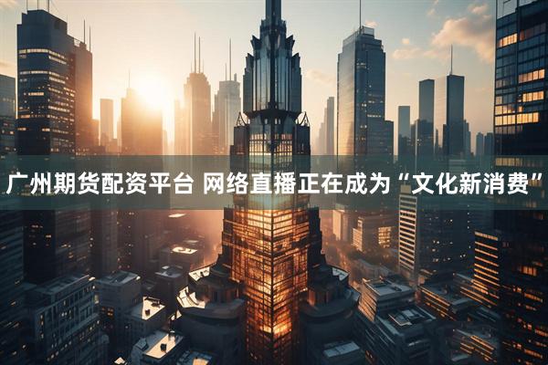 广州期货配资平台 网络直播正在成为“文化新消费”