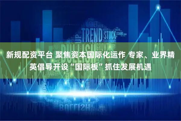 新规配资平台 聚焦资本国际化运作 专家、业界精英倡导开设“国际板”抓住发展机遇