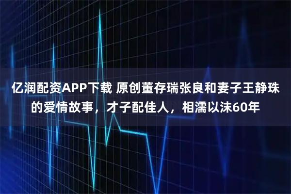 亿润配资APP下载 原创董存瑞张良和妻子王静珠的爱情故事，才子配佳人，相濡以沫60年