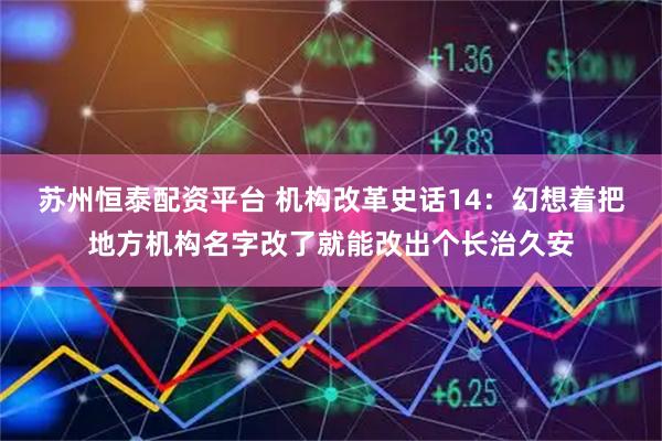 苏州恒泰配资平台 机构改革史话14:幻想着把地方机构名字改了就能改出个长治久安