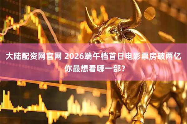 大陆配资网官网 2026端午档首日电影票房破两亿 你最想看哪一部？