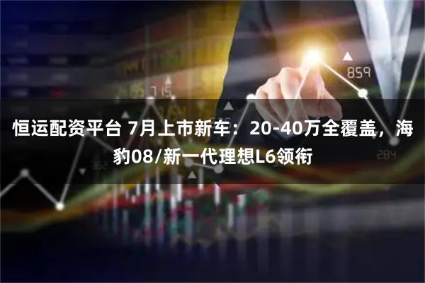恒运配资平台 7月上市新车：20-40万全覆盖，海豹08/新一代理想L6领衔
