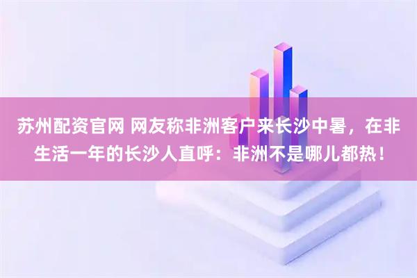 苏州配资官网 网友称非洲客户来长沙中暑,在非生活一年的长沙人直呼:非洲不是哪儿都热!