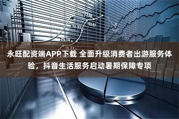 永旺配资端APP下载 全面升级消费者出游服务体验,抖音生活服务启动暑期保障专项