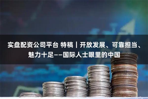 实盘配资公司平台 特稿｜开放发展、可靠担当、魅力十足——国际人士眼里的中国