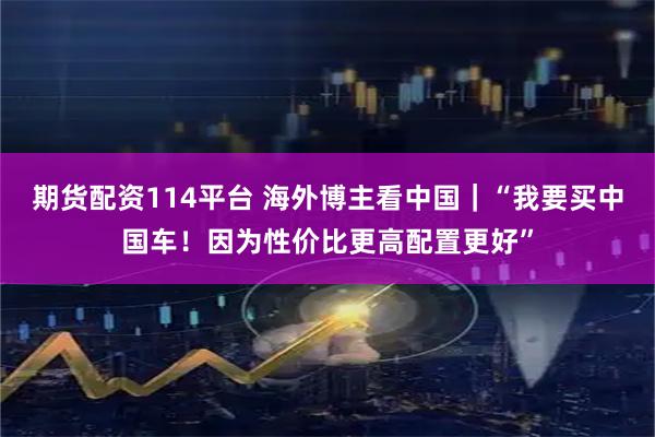 期货配资114平台 海外博主看中国｜“我要买中国车！因为性价比更高配置更好”