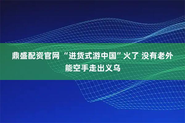 鼎盛配资官网 “进货式游中国”火了 没有老外能空手走出义乌