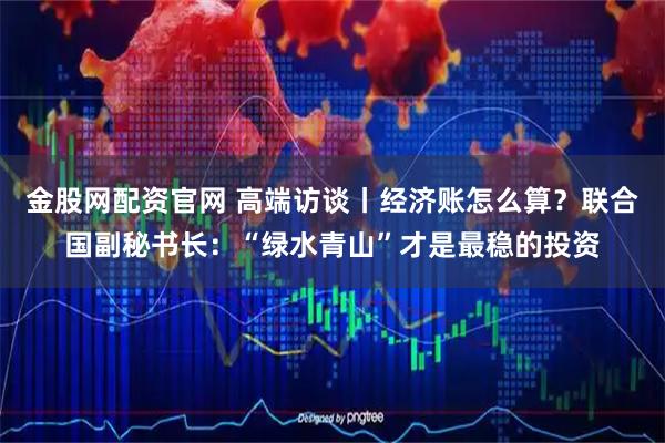金股网配资官网 高端访谈丨经济账怎么算？联合国副秘书长：“绿水青山”才是最稳的投资