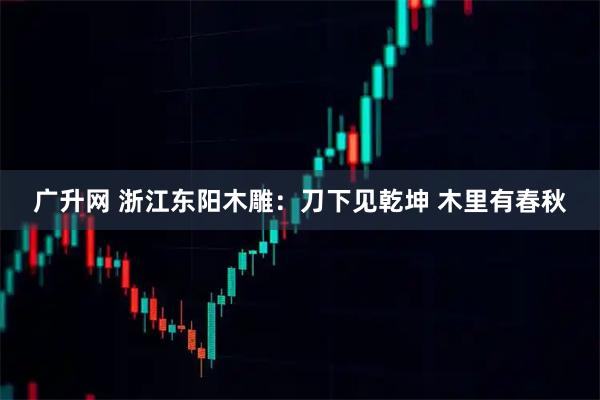 广升网 浙江东阳木雕：刀下见乾坤 木里有春秋