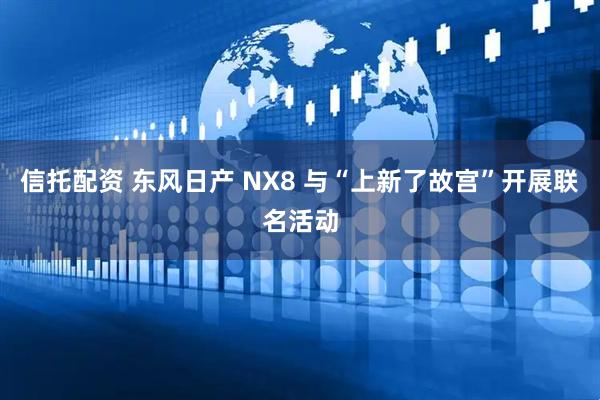 信托配资 东风日产 NX8 与“上新了故宫”开展联名活动