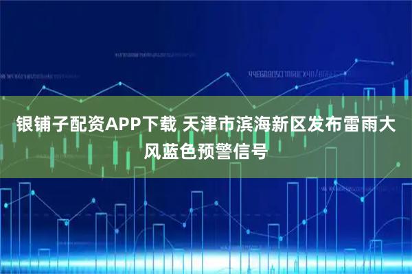 银铺子配资APP下载 天津市滨海新区发布雷雨大风蓝色预警信号