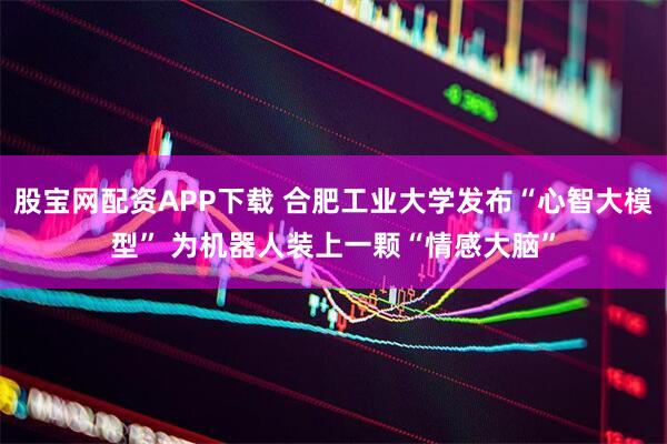 股宝网配资APP下载 合肥工业大学发布“心智大模型” 为机器人装上一颗“情感大脑”