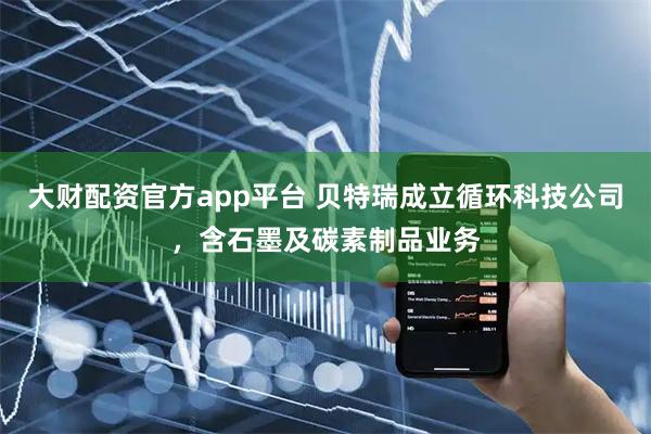 大财配资官方app平台 贝特瑞成立循环科技公司，含石墨及碳素制品业务