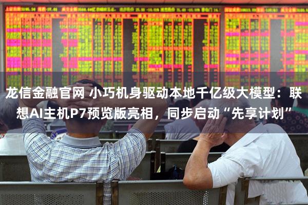 龙信金融官网 小巧机身驱动本地千亿级大模型:联想AI主机P7预览版亮相,同步启动“先享计划”